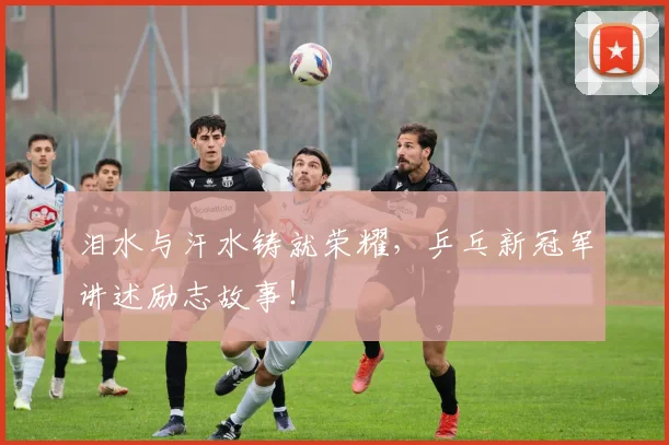 泪水与汗水铸就荣耀，乒乓新冠军讲述励志故事！