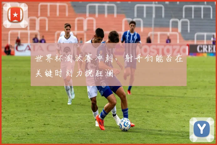 世界杯淘汰赛冲刺，射手们能否在关键时刻力挽狂澜