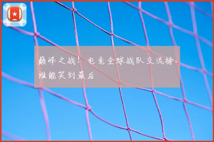 巅峰之战！电竞全球战队交流榜，谁能笑到最后