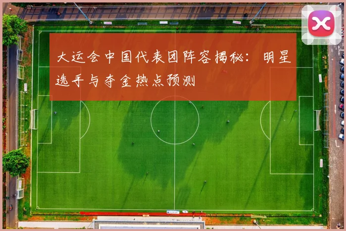 大运会中国代表团阵容揭秘:明星选手与夺金热点预测