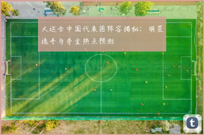 大运会中国代表团阵容揭秘:明星选手与夺金热点预测