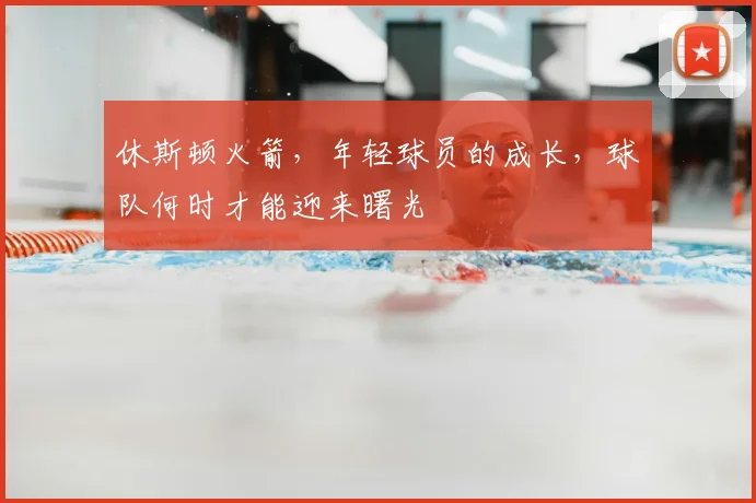 休斯顿火箭，年轻球员的成长，球队何时才能迎来曙光