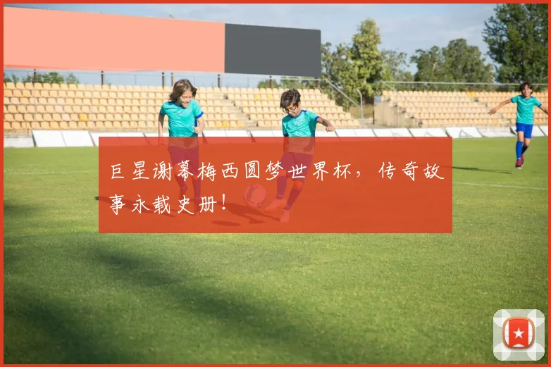 巨星谢幕梅西圆梦世界杯，传奇故事永载史册！