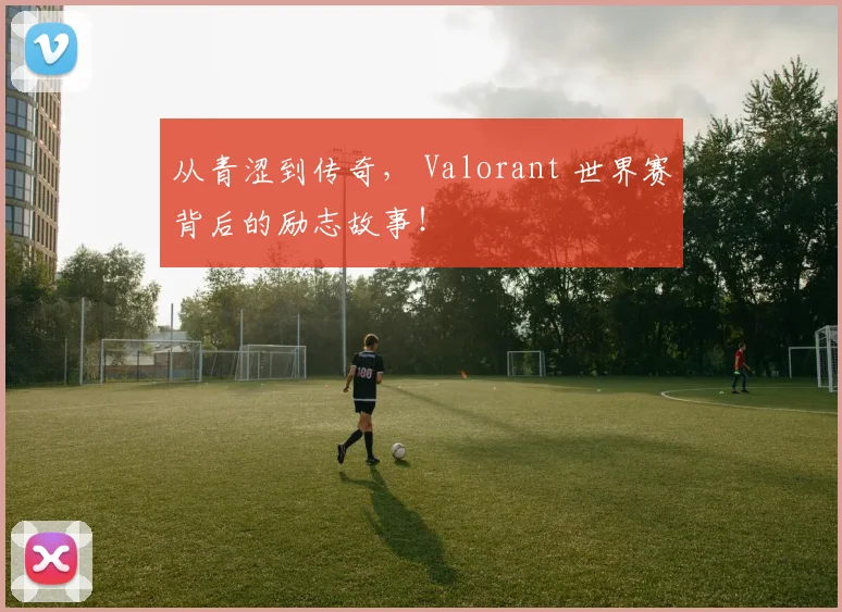 从青涩到传奇, Valorant 世界赛背后的励志故事!