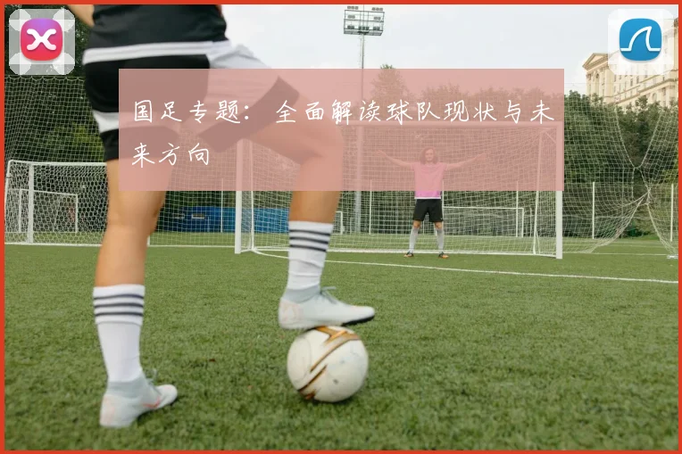 国足专题：全面解读球队现状与未来方向